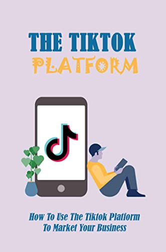 The Tiktok Platform: How To Use The Tiktok Platform To Market Your Business