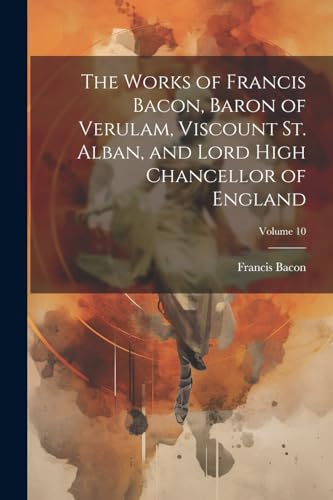 The Works of Francis Bacon, Baron of Verulam, Viscount St. Alban, and Lord High Chancellor of England; Volume 10