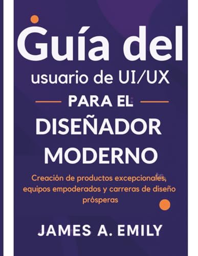 Guía del usuario de UI/UX para el diseñador moderno: Creación de productos excepcionales, equipos empoderados y carreras de diseño prósperas
