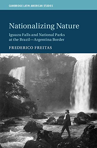 Nationalizing Nature: Iguazu Falls and National Parks at the Brazil-Argentina Border (Cambridge Latin American Studies Book 122)
