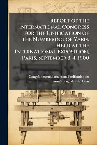 Report of the International Congress for the Unification of the Numbering of Yarn, Held at the International Exposition, Paris, September 3-4, 1900