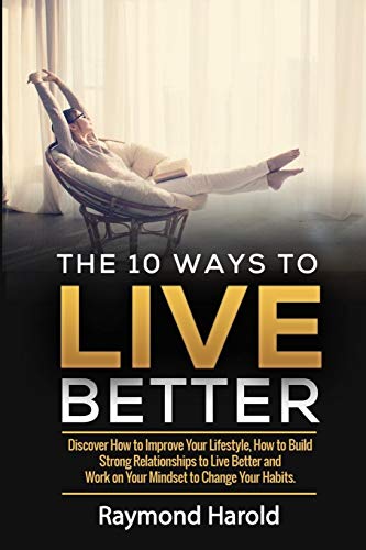 The 10 Ways to Live Better: Discover How to Improve Your Lifestyle, How to Build Strong Relationships to Live Better and Work on Your Mindset to Change Your Habits