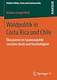 Waldpolitik in Costa Rica und Chile: Ökosysteme im Spannungsfeld zwischen Markt und Nachhaltigkeit (Politik in Afrika, Asien und Lateinamerika)