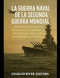  La guerra naval de la Segunda Guerra Mundial: la historia de los barcos, las tácticas y las batallas que dieron forma a los combates en el Atlántico y el Pacífico