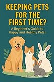 Keeping Pets for The First Time?: First-Time Pet Owner Tips from Choosing the Right Pet and Building a Bond with Your Pet to Training Your Pet at Home ... A Beginner’s Guide to Happy and Healthy Pets