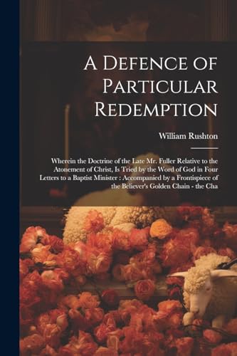 A Defence of Particular Redemption: Wherein the Doctrine of the Late Mr. Fuller Relative to the Atonement of Christ, Is Tried by the Word of God in ... of the Believer's Golden Chain - the Cha