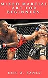  MIXED MARTIAL ART FOR BEGINNERS : Everything You Need To Know To Get Started, Techniques Of attack And Defense Including Variety Of Of Punches, Kicks, Chokes And Take Downs (English Edition)