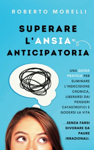 Superare l'Ansia Anticipatoria: Una guida pratica per eliminare l’indecisione cronica, liberarsi dai pensieri catastrofici e godersi la vita senza farsi divorare da paure irrazion