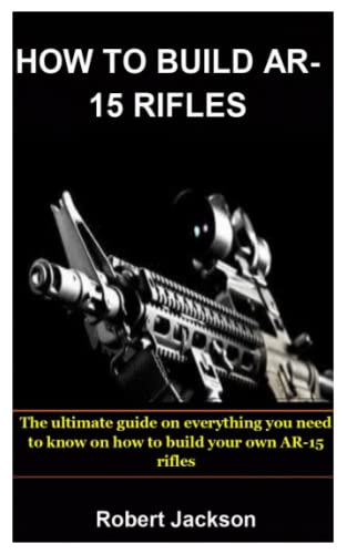 HOW TO BUILD AR-15 RIFLES: The ultimate guide on everything you need to know on how to build your own AR-15 rifles