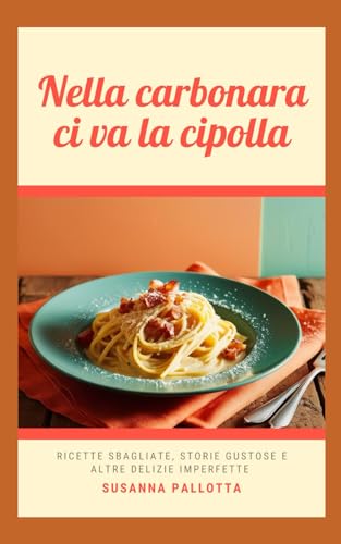 Nella Carbonara Ci Va La Cipolla: Ricette Sbagliate, Storie Gustose E Altre Delizie Imperfette