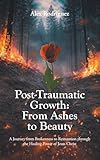 Post-Traumatic Growth: From Ashes to Beauty: A Journey from Brokenness to Restoration through the Healing Power of Jesus Christ
