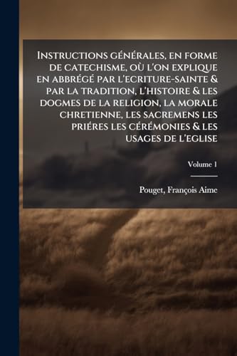 Instructions générales, en forme de catechisme, où l'on explique en abbrégé par l'ecriture-sainte & par la tradition, l'histoire & les dogmes de la ... usages de l'eglise; Volume 1 (French Edition)