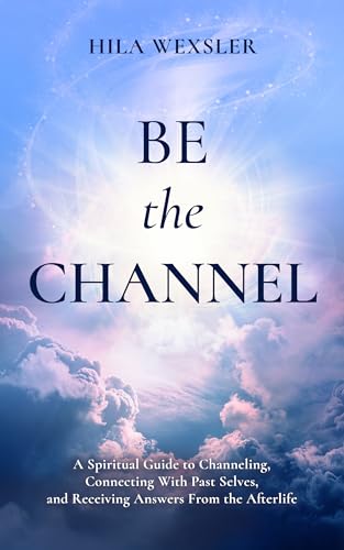 Be the Channel: A Spiritual Guide to Channeling, Connecting With Past Selves, and Receiving Answers From the Afterlife