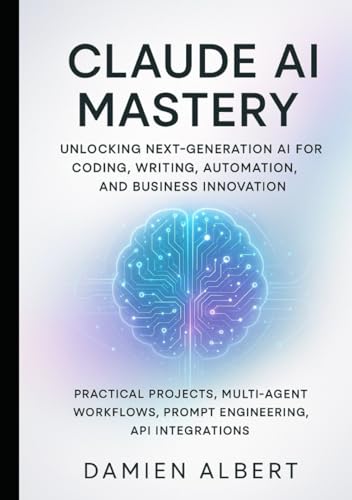 CLAUDE AI MASTERY: UNLOCKING NEXT-GENERATION AI FOR CODING, WRITING, AUTOMATION, AND BUSINESS INNOVATION: Practical Projects, Multi-Agent Workflows, Prompts Engineering, API Integrations