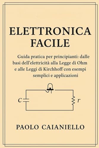 Elettronica Facile: Guida pratica per principianti: dalle basi dell’elettricità alla Legge di Ohm e alle Leggi di Kirchhoff con esempi semplici e applicazioni reali
