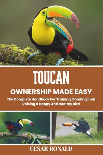 Toucan Ownership Made Easy: The Complete Handbook For Training, Bonding, and Raising a Happy And Healthy Bird (The Bird Encyclopedia Collection)
