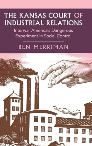 The Kansas Court of Industrial Relations: Interwar America's Dangerous Experiment in Social Control (Cambridge Studies in Historical Sociology)