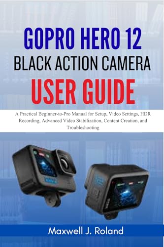 GoPro Hero 12 Black Action Camera User Guide: A Practical Beginner-to-Pro Manual for Setup, Video Settings, HDR Recording, Advanced Video Stabilization, Content Creation, and Troubleshooting