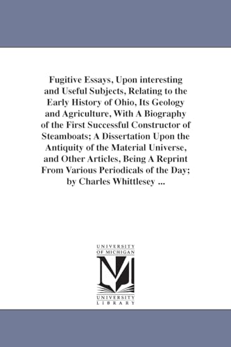 Fugitive essays, upon interesting and useful subjects, relating to the early history of Ohio, its geology and agriculture, with a biography of the ... the antiquity of the material universe, and