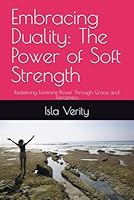 Embracing Duality: The Power of Soft Strength: Redefining Feminine Power Through Grace and Fierceness B0F5MCCXFP Book Cover