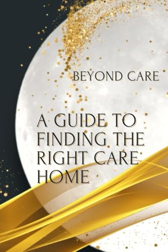 The Ultimate Guide To Finding The Right Care Home (The Beyond Care Guides To Navigating Residential Care)