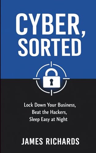 Cyber, Sorted: Lock Down Your Business, Beat the Hackers, Sleep Easy at Night