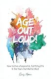 Age Out Loud: How to Live a Purposeful, Fulfilling Life in the Years that Matter Most
