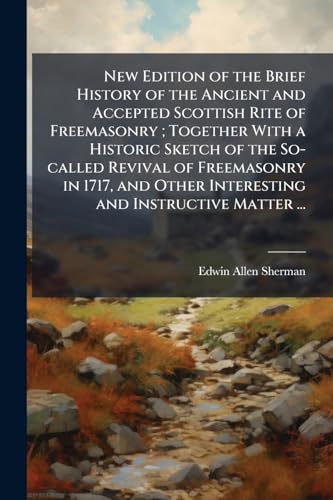 New Edition of the Brief History of the Ancient and Accepted Scottish Rite of Freemasonry; Together With a Historic Sketch of the So-called Revival of ... Other Interesting and Instructive Matter ...