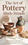 The Art of Pottery Made Simple: A Step-by-Step Beginner’s Guide to Designing, Shaping, Throwing, and Glazing Clay with Ease and Confidence
