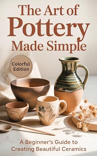 The Art of Pottery Made Simple: A Step-by-Step Beginner’s Guide to Designing, Shaping, Throwing, and Glazing Clay with Ease and Confidence