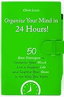 Organize Your Mind in 24 Hours!: 50 Best Strategies to Declutter Your Mind, Live a Happier Life, and Improve Your Focus in the Way You Want 150298489X Book Cover