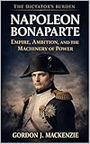 Napoleon Bonaparte: Empire, Ambition, and the Machinery of Power (The Dictator’s Burden) (English Edition)