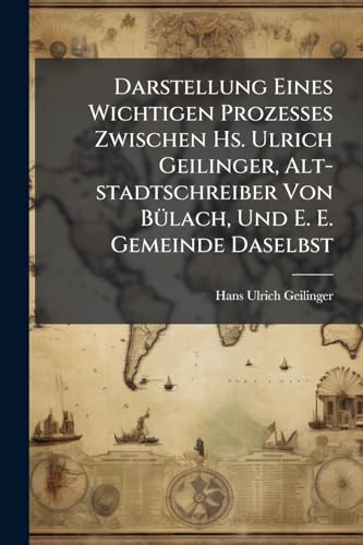 Darstellung Eines Wichtigen Prozesses Zwischen Hs. Ulrich Geilinger, Alt-stadtschreiber Von Bülach, Und E. E. Gemeinde Daselbst: Meistens Zur Zeit Der ... Zugeeignet Dem Bürger... (German Edition)