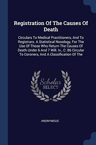 Registration Of The Causes Of Death: Circulars To Medical Practitioners, And To Registrars. A Statistical Nosology, For The Use Of Those Who Return ... To Coroners, And A Classification Of The