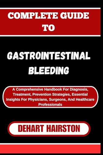 COMPLETE GUIDE TO GASTROINTESTINAL BLEEDING: A Comprehensive Handbook For Diagnosis, Treatment, Prevention Strategies, Essential Insights For Physicians, Surgeons, And Healthcare Professionals