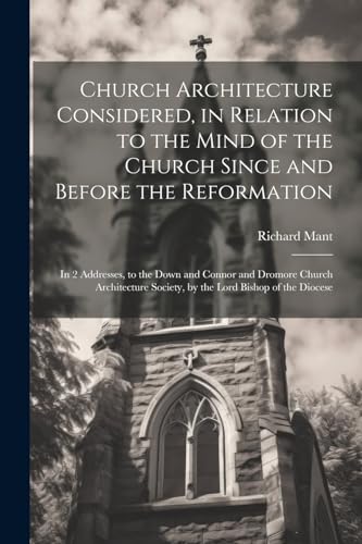 Church Architecture Considered, in Relation to the Mind of the Church Since and Before the Reformation: In 2 Addresses, to the Down and Connor and ... Society, by the Lord Bishop of the Diocese