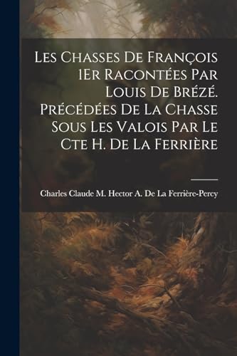 Les Chasses De François 1Er Racontées Par Louis De Brézé. Précédées De La Chasse Sous Les Valois Par Le Cte H. De La Ferrière (French Edition)