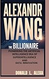ALEXANDR WANG: The Billionaire Pioneering the Artificial Intelligence Era of Superintelligence and Data Innovation