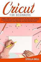 CRICUT FOR BEGINNERS: A SIMPLE GUIDE TO LEARN THE PRINCIPLES OF CRICUT WITH DETAILED ILLUSTRATIONS AND PICTURES. HOW TO CREATE BEAUTIFUL PROJECTS AT HOME WITH YOUR PERSONAL MACHINE STARTING TODAY! B08DT1FN83 Book Cover
