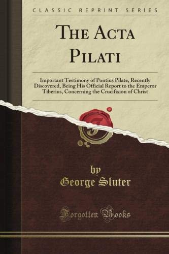 The Acta Pilati: Important Testimony of Pontius Pilate, Recently Discovered, Being His Official Report to the Emperor Tiberius, Concerning the Crucifixion of Christ (Classic Reprint)