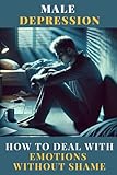 Male Depression - How to Deal with Emotions Without Shame: Breaking the Silence and Reclaiming Inner Strength