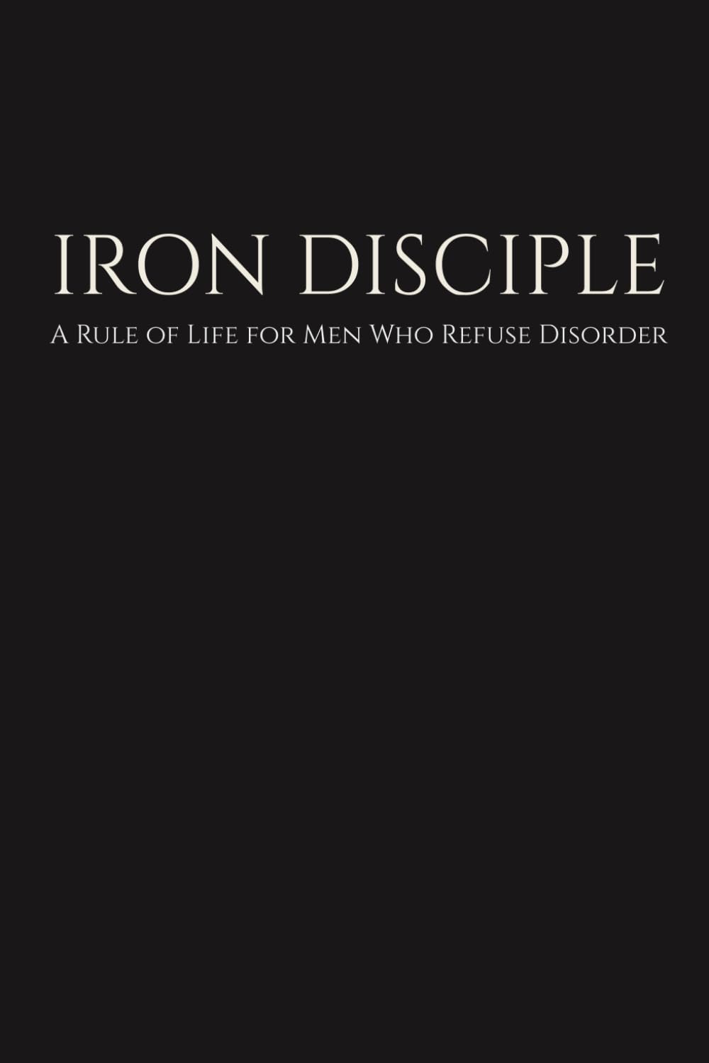 IRON DISCIPLE: A Rule of Life for Men Who Refuse Disorder