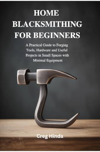HOME BLACKSMITHING FOR BEGINNERS: A Practical Guide to Forging Tools, Hardware and Useful Projects in Small Spaces with Minimal Equipment