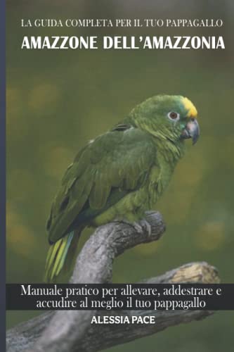 La guida completa per il tuo pappagallo Amazzone dell’Amazzonia: Manuale pratico per allevare, addestrare e accudire al meglio il tuo pappagallo