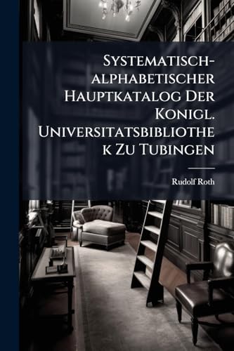 Systematisch-alphabetischer Hauptkatalog Der Konigl. Universitatsbibliothek Zu Tubingen: (von R. Roth, Oberbibliothekar)