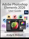 ADOBE PHOTOSHOP ELEMENTS 2026 USER GUIDE: The Complete Step-by-Step Manual for Beginners and Experts to Master Every Aspect of Photo and Video Editing, Creative Design Projects.