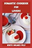  ROMANTIC COOKBOOK FOR LOVER: Delicious And Mouthwatering Recipes For Lovers To Rekindle Their Love Flames Include Everything You Need To Know