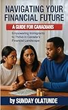 Navigating Your Financial Future: A Guide for New Canadians: Empowering Immigrants to Thrive in Canada’s Financial Landscape