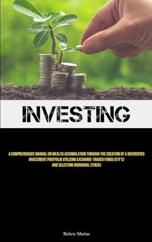 Investing: A Comprehensive Manual On Wealth Accumulation Through The Creation Of A Diversified Investment Portfolio Utilizing Exchange-Traded Funds (ETF's) And Selecting Individual Stocks