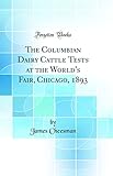 The Columbian Dairy Cattle Tests at the World's Fair, Chicago, 1893 (Classic Reprint)